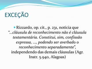 EXCEÇÃO
    Rizzardo, op. cit., p. 231, noticia que
 “...cláusula de reconhecimento não é cláusula
     testamentária. Constitui, sim, confissão
       expressa, ..., podendo ser averbado o
         reconhecimento separadamente”,
    independendo das demais cláusulas (Agr.
              Instr. 5.940, Alagoas)
 