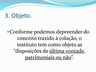 3. Objeto.

Conforme podemos depreender do
     conceito trazido à colação, o
     instituto tem como objeto as
   “disposições de última vontade,
         patrimoniais ou não”.
 