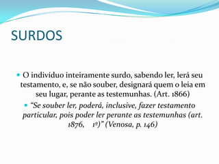SURDOS

 O indivíduo inteiramente surdo, sabendo ler, lerá seu
 testamento, e, se não souber, designará quem o leia em
      seu lugar, perante as testemunhas. (Art. 1866)
   “Se souber ler, poderá, inclusive, fazer testamento
  particular, pois poder ler perante as testemunhas (art.
                1876, 1º)” (Venosa, p. 146)
 