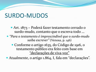 SURDO-MUDOS
    Art. 1873 – Poderá fazer testamento cerrado o
     surdo-mudo, contanto que o escreva todo ...
 “Para o testamento é imprescindível que o surdo-mudo
               saiba escrever” (Venosa, p. 146)
    Conforme o artigo 1635, do Código de 1916, o
      testamento público era feito com base em
                “declarações de viva-voz”
 Atualmente, o artigo 1.864, I, fala em “declarações”.
 