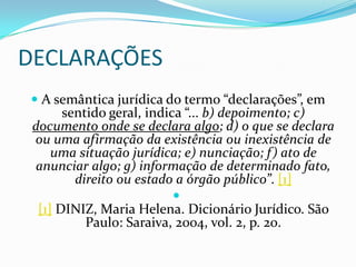 DECLARAÇÕES
 A semântica jurídica do termo “declarações”, em
     sentido geral, indica “... b) depoimento; c)
documento onde se declara algo; d) o que se declara
 ou uma afirmação da existência ou inexistência de
    uma situação jurídica; e) nunciação; f) ato de
 anunciar algo; g) informação de determinado fato,
       direito ou estado a órgão público”. [1]
                        
 [1] DINIZ, Maria Helena. Dicionário Jurídico. São
         Paulo: Saraiva, 2004, vol. 2, p. 20.
 