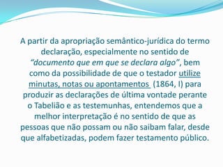 A partir da apropriação semântico-jurídica do termo
      declaração, especialmente no sentido de
   “documento que em que se declara algo”, bem
   como da possibilidade de que o testador utilize
  minutas, notas ou apontamentos (1864, I) para
 produzir as declarações de última vontade perante
  o Tabelião e as testemunhas, entendemos que a
    melhor interpretação é no sentido de que as
pessoas que não possam ou não saibam falar, desde
que alfabetizadas, podem fazer testamento público.
 