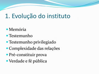 1. Evolução do instituto
 Memória
 Testemunho
 Testemunho privilegiado
 Complexidade das relações
 Pré-constituir prova
 Verdade e fé pública
 