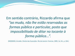 Em sentido contrário, Rizzardo afirma que
 “ao mudo, não lhe estão reservadas as
 formas pública e particular, posto que
  impossibilitado de ditar no tocante à
            forma pública...”.
 (RIZZARDO, Arnaldo. Direito das Sucessões. Rio de Janeiro: Forense, 2005, 2a. Ed., p. 246.)
 