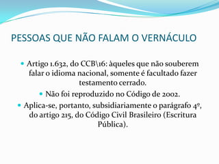 PESSOAS QUE NÃO FALAM O VERNÁCULO

  Artigo 1.632, do CCB16: àqueles que não souberem
    falar o idioma nacional, somente é facultado fazer
                    testamento cerrado.
        Não foi reproduzido no Código de 2002.
  Aplica-se, portanto, subsidiariamente o parágrafo 4º,
    do artigo 215, do Código Civil Brasileiro (Escritura
                         Pública).
 