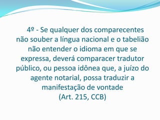 4º - Se qualquer dos comparecentes
não souber a língua nacional e o tabelião
   não entender o idioma em que se
 expressa, deverá comparacer tradutor
público, ou pessoa idônea que, a juízo do
    agente notarial, possa traduzir a
        manifestação de vontade
             (Art. 215, CCB)
 