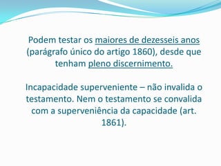 Podem testar os maiores de dezesseis anos
(parágrafo único do artigo 1860), desde que
       tenham pleno discernimento.

Incapacidade superveniente – não invalida o
testamento. Nem o testamento se convalida
  com a superveniência da capacidade (art.
                  1861).
 