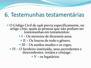 6. Testemunhas testamentárias
 O Código Civil de 1916 previa especificamente, no
  artigo 1.650, quais as pessoas que não podiam ser
             testemunhas em testamentos:
         I – Os menores de dezesseis anos.
           II – Os loucos de todo o gênero.
          III – Os surdos-mudos e os cegos.
   IV – O herdeiro instituído, seus ascendentes e
          descendentes, irmãos e cônjuge.
                V – os legatários.
 