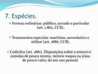 7. Espécies.
  Formas ordinárias: público, cerrado e particular
                 (art. 1.862, CCB).

  Testamentos especiais: marítimo, aeronáutico e
               militar (art. 1886, CCB).

 Codicilos (art. 1881). Disposições sobre o enterro e
  esmolas de pouca monta, móveis roupas ou jóias,
         de pouco valor, do seu uso pessoal.
 