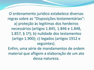 O ordenamento jurídico estabelece diversas
regras sobre as “Disposições testamentárias”:
    a) proteção às legítimas dos herdeiros
  necessários (artigos 1.845, 1.846 e 1.848,
  1.857, § 1º); b) nulidade dos testamentos
  (artigo 1.900); c) legados (artigos 1912 e
                   seguintes).
Enfim, uma série de mandamentos de ordem
material que afligem a elaboração de um ato
                dessa natureza.
 