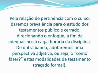 Pela relação de pertinência com o curso,
 daremos prevalência para o estudo dos
      testamentos público e cerrado,
    direcionando o enfoque, a fim de
adequar-nos à carga horária da disciplina.
    De outra banda, adotaremos uma
  perspectiva adjetiva, ou seja, o “como
fazer?” estas modalidades de testamento
             (traçado formal).
 