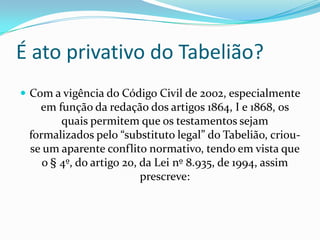 É ato privativo do Tabelião?
 Com a vigência do Código Civil de 2002, especialmente
   em função da redação dos artigos 1864, I e 1868, os
        quais permitem que os testamentos sejam
 formalizados pelo “substituto legal” do Tabelião, criou-
 se um aparente conflito normativo, tendo em vista que
    o § 4º, do artigo 20, da Lei nº 8.935, de 1994, assim
                          prescreve:
 