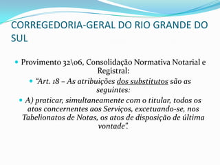 CORREGEDORIA-GERAL DO RIO GRANDE DO
SUL

 Provimento 3206, Consolidação Normativa Notarial e
                          Registral:
     “Art. 18 – As atribuições dos substitutos são as
                          seguintes:
  A) praticar, simultaneamente com o titular, todos os
   atos concernentes aos Serviços, excetuando-se, nos
  Tabelionatos de Notas, os atos de disposição de última
                           vontade”.
 