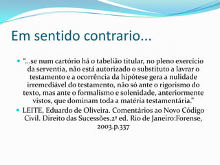 Em sentido contrario...
 “...se num cartório há o tabelião titular, no pleno exercício
    da serventia, não está autorizado o substituto a lavrar o
     testamento e a ocorrência da hipótese gera a nulidade
    irremediável do testamento, não só ante o rigorismo do
  texto, mas ante o formalismo e solenidade, anteriormente
      vistos, que dominam toda a matéria testamentária.”
 LEITE, Eduardo de Oliveira. Comentários ao Novo Código
   Civil. Direito das Sucessões.2ª ed. Rio de Janeiro:Forense,
                           2003.p.337
 