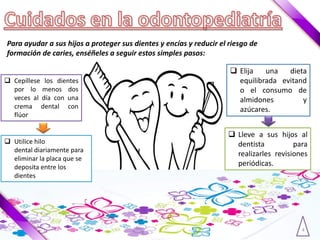 4
Para ayudar a sus hijos a proteger sus dientes y encías y reducir el riesgo de
formación de caries, enséñeles a seguir estos simples pasos:
 Cepíllese los dientes
por lo menos dos
veces al día con una
crema dental con
flúor
 Utilice hilo
dental diariamente para
eliminar la placa que se
deposita entre los
dientes
 Elija una dieta
equilibrada evitand
o el consumo de
almidones y
azúcares.
 Lleve a sus hijos al
dentista para
realizarles revisiones
periódicas.
 