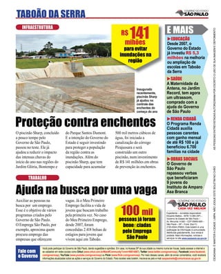 TABOÃO DA SERRA

                                                                                                       141                                 E MAIS
    INFRAESTRUTURA




                                                                                                                                                                                     AS PESSOAS ENTREVISTADAS AUTORIZARAM POR ESCRITO O USO DE SUA IMAGEM E DEPOIMENTO
                                                                                              R$
                                                                                                                                              EDUCAÇÃO
                                                                                               mihões                                      Desde 2007, o
                                                                                               para evitar                                 Governo do Estado
                                                                                             inundações na                                 já investiu R$ 5,3
                                                                                                                                           milhões na melhoria
                                                                                                 região                                    ou ampliação de
                                                                                                                                           escolas em Taboão
                                                                                                                                           da Serra
                                                                                                                                             SAÚDE
                                                                                                                                           A Maternidade da
                                                                                                             Inaugurado                    Antena, no Jardim
                                                                                                             recentemente,                 Record, tem agora
                                                                                                             piscinão Sharp                um ultrassom,
                                                                                                             já ajudou no
                                                                                                             controle das
                                                                                                                                           comprado com a
                                                                                                             enchentes do                  ajuda do Governo
                                                                                                             começo do ano                 de São Paulo


Proteção contra enchentes                                                                                                                    RENDA CIDADÃ
                                                                                                                                           O Programa Renda
                                                                                                                                           Cidadã auxilia
O piscinão Sharp, concluído            do Parque Santos Dumont.                         500 mil metros cúbicos de                          pessoas carentes
a pouco tempo pelo                     E a intenção do Governo do                       água, foi iniciada a                               com ganho mensal
Governo de São Paulo,                  Estado é seguir investindo                       canalização do córrego                             de até R$ 100 e já
passou no teste. Ele já                para proteger a população                        Pirajussara e será                                 beneﬁciou 6.700
ajudou a reduzir o impacto             da região contra as                              construído um outro                                famílias na cidade
das intensas chuvas do                 inundações. Além do                              piscinão, num investimento
                                                                                                                                              OBRAS SOCIAIS
início do ano nas regiões do           piscinão Sharp, que tem                          de R$ 141 milhões em obras                         O Governo de
Jardim Glória, Bontempo e              capacidade para acumular                         de prevenção às enchentes.




                                                                                                                                                                                     CIDADANIA É MANTER A CIDADE LIMPA. NÃO JOGUE ESTE BOLETIM NO CHÃO
                                                                                                                                           São Paulo
                                                                                                                                           repassou verbas
        TRABALHO                                                                                                                           que beneﬁciaram
                                                                                                                                           9 jovens do

Ajuda na busca por uma vaga                                                                                                                Instituto de Amparo
                                                                                                                                           Asa Branca
Auxiliar as pessoas na                 vagas. Já o Meu Primeiro


                                                                                             100jámil
busca por um emprego.                  Emprego facilita a vida de
Esse é o objetivo de vários            jovens que buscam trabalho
                                                                                                                                           Expediente – Jornalista responsável:
programas criados pelo                 pela primeira vez. No caso                                                                          Eduardo Mattos – MTB 13.060 (SP) –

Governo de São Paulo.                  do Meu Primeiro Emprego,                             pessoas foram                                  Governo do Estado de São Paulo –
                                                                                                                                           Av. Morumbi, 4.500 – CEP 05650-905 –
O Emprega São Paulo, por               desde 2007, foram                                       beneﬁciadas                                 São Paulo – SP – Fone: (0xx11)
                                                                                                                                           2193-8344 (PABX). Este boletim é uma
exemplo, aproxima quem                 concedidas 2.418 bolsas de
                                                                                               pelo Emprega                                publicação de informação à comunidade,
                                                                                                                                           distribuída gratuitamente. Sua venda é
procura emprego das                    estágios para jovens que
                                                                                                 São Paulo
                                                                                                                                           proibida. Mais informações, notícias e
                                                                                                                                           serviços no site www.saopaulo.sp.gov.br
empresas que oferecem                  vivem aqui em Taboão.

                 Você pode participar do Governo de São Paulo, dando sugestões e opiniões. Em casa, no Acessa SP de sua cidade ou mesmo numa lan house, basta acessar a internet e
 Fale com        se cadastrar em redes sociais como Orkut (www.orkut.com.br/Main#Community?cmm=90814067), Twitter (www.twitter.com/governosp), Facebook (www.facebook.
 o Governo       com/governosp), YouTube (www.youtube.com/governosp) ou Flickr (www.ﬂickr.com/governosp). Por meio desses canais, além de enviar comentários, você receberá
                 informações atualizadas sobre as ações e serviços do Governo do Estado. Para receber este boletim, inscreva-se pelo e-mail saopaulosite@comunicacao.sp.gov.br
 