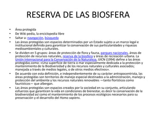 RESERVA DE LAS BIOSFERA
•   Área protegida
•   De Wiki pedía, la enciclopedia libre
•   Saltar a: navegación, búsqueda
•   Las áreas protegidas son espacios determinados por un Estado sujeto a un marco legal e
    institucional definido para garantizar la conservación de sus particularidades y riquezas
    medioambientales y culturales.
•   Se dividen en 5 grupos: áreas de protección de flora y fauna, parques nacionales, áreas de
    protección de recursos naturales, reserva de la biosfera y áreas de recreación urbana. La
    Unión Internacional para la Conservación de la Naturaleza, UICN (1994) define a las áreas
    protegidas como: «Una superficie de tierra o mar especialmente dedicada a la protección y
    mantenimiento de la Biodiversidad y de los recursos naturales y culturales asociados;
    manejada a través de medios legales, o de otros medios efectivos».
•   De acuerdo con esta definición, e independientemente de su carácter antropocentrista, las
    áreas protegidas son territorios de manejo especial destinados a la administración, manejo y
    protección del ambiente y los recursos naturales renovables —tanto florísticos como
    faunísticos— que albergan.
•   Las áreas protegidas son espacios creados por la sociedad en su conjunto, articulando
    esfuerzos que garanticen la vida en condiciones de bienestar, es decir la conservación de la
    biodiversidad así como el mantenimiento de los procesos ecológicos necesarios para su
    preservación y el desarrollo del Homo sapiens.
 