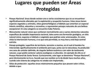 Lugares que pueden ser Áreas
                   Protegidas
•   Parque Nacional: áreas donde existen uno o varios ecosistemas que no se encuentren
    significativamente alterados por la explotación y ocupación humana. Estas áreas tienen
    especies vegetales y animales, sitios geomorfológicos o hábitats que ameritan un especial
    interés científico, educativo y recreativo, o representan paisajes naturales de una belleza
    excepcional. En esta categoría se encuentra Cabo Polonio.
•   Monumento natural: áreas que contienen normalmente uno o varios elementos naturales
    específicos de notable importancia nacional, tales como una formación geológica, un sitio
    natural único, especies o hábitats o vegetales que podrían estar amenazados. En estos
    sitios la intervención humana, si es que está permitida, es muy leve y está bajo control
    estricto.
•   Paisaje protegido: superficie de territorio, terrestre o marino, en el cual el hombre ha
    intervenido significativamente el ambiente pero que, junto con la naturaleza, ha producido
    una zona de carácter definido, de singular belleza escénica o con valor de testimonio
    natural, y que podrá contener valores ecológicos o culturales. Un ejemplo de ello es el
    Parque Nacional de Santa Teresa. Curiosamente, este lugar se denomina “Parque Nacional”,
    pero técnicamente no lo es. Sucede que ese nombre se le da desde hace muchos años,
    cuando este sistema de categorías no estaba aún implantado.
•   Sitios de protección: aquellas áreas relativamente pequeñas que poseen valor crítico,
    debido a que:
 
