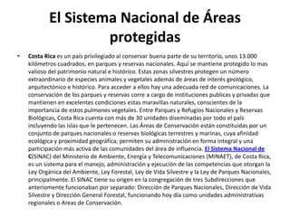 El Sistema Nacional de Áreas
                     protegidas
•   Costa Rica es un país privilegiado al conservar buena parte de su territorio, unos 13.000
    kilómetros cuadrados, en parques y reservas nacionales. Aquí se mantiene protegido lo mas
    valioso del patrimonio natural e histórico. Estas zonas silvestres protegen un número
    extraordinario de especies animales y vegetales además de áreas de interés geológico,
    arquitectónico e histórico. Para acceder a ellos hay una adecuada red de comunicaciones. La
    conservación de los parques y reservas corre a cargo de instituciones publicas y privadas que
    mantienen en excelentes condiciones estas maravillas naturales, conscientes de la
    importancia de estos pulmones vegetales. Entre Parques y Refugios Nacionales y Reservas
    Biológicas, Costa Rica cuenta con más de 30 unidades diseminadas por todo el país
    incluyendo las islas que le pertenecen. Las Áreas de Conservación están constituidas por un
    conjunto de parques nacionales o reservas biológicas terrestres y marinas, cuya afinidad
    ecológica y proximidad geográfica, permiten su administración en forma integral y una
    participación más activa de las comunidades del área de influencia. El Sistema Nacional de
    C(SINAC) del Ministerio de Ambiente, Energía y Telecomunicaciones (MINAET), de Costa Rica,
    es un sistema para el manejo, administración y ejecución de las competencias que otorgan la
    Ley Orgánica del Ambiente, Ley Forestal, Ley de Vida Silvestre y la Ley de Parques Nacionales,
    principalmente. El SINAC tiene su origen en la congregación de tres Subdirecciones que
    anteriomente funcionaban por separado: Dirección de Parques Nacionales, Dirección de Vida
    Silvestre y Dirección General Forestal, funcionando hoy día como unidades administrativas
    regionales o Areas de Conservación.
 