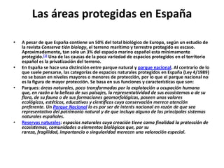 Las áreas protegidas en España

•   A pesar de que España contiene un 50% del total biológico de Europa, según un estudio de
    la revista Conserva tión biology, el terreno marítimo y terrestre protegido es escaso.
    Aproximadamente, tan solo un 3% del espacio marino español esta mínimamente
    protegido.[1] Una de las causas de la poca variedad de espacios protegidos en el territorio
    español es la privatización del terreno.
•   En España se hace una distinción entre parque natural y parque nacional. Al contrario de lo
    que suele pensarse, las categorías de espacios naturales protegidos en España (Ley 4/1989)
    no se basan en niveles mayores o menores de protección, por lo que el parque nacional no
    es la figura de mayor protección. Se basa en sus funciones y características que son:
•   Parques: áreas naturales, poco transformadas por la explotación u ocupación humana
    que, en razón a la belleza de sus paisajes, la representatividad de sus ecosistemas o de su
    flora, de su fauna o de sus formaciones geomorfológicas, poseen unos valores
    ecológicos, estéticos, educativos y científicos cuya conservación merece atención
    preferente. Un Parque Nacional lo es por ser de interés nacional en razón de que sea
    representativo del patrimonio natural y de que incluya alguno de los principales sistemas
    naturales españoles.
•   Reservas naturales: espacios naturales cuya creación tiene como finalidad la protección de
    ecosistemas, comunidades o elementos biológicos que, por su
    rareza, fragilidad, importancia o singularidad merecen una valoración especial.
 