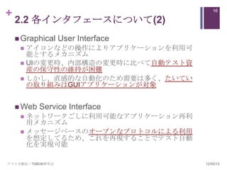 +                                      16

    2.2 各インタフェースについて(2)
     Graphical   User Interface
      アイコンなどの操作によりアプリケーションを利用可
       能とするメカニズム
      UIの変更時、内部構造の変更時に比べて自動テスト資
       産の保守性の維持が困難
      しかし、直感的な自動化のため需要は多く、たいてい
       の取り組みはGUIアプリケーションが対象


     Web   Service Interface
      ネットワークごしに利用可能なアプリケーション再利
       用メカニズム
      メッセージベースのオープンなプロトコルによる利用
       を想定してるため、これを再現することでテスト自動
       化を実現可能

テスト自動化・TABOK研究会                    12/05/13
 