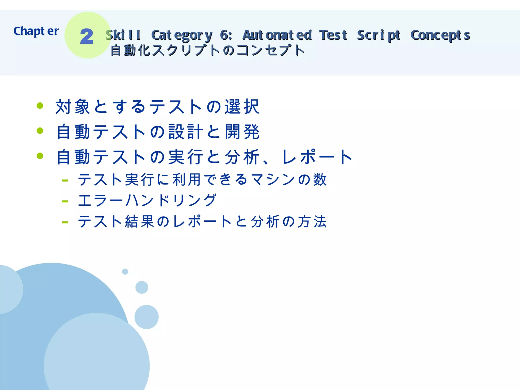 Skill Category 6: Automated Test Script Concepts   自動化スクリプトのコンセプト 対象とするテストの選択 自動テストの設計と開発 自動テストの実行と分析、レポート テスト実行に利用できるマシンの数 エラーハンドリング テスト結果のレポートと分析の方法 Chapter 2 