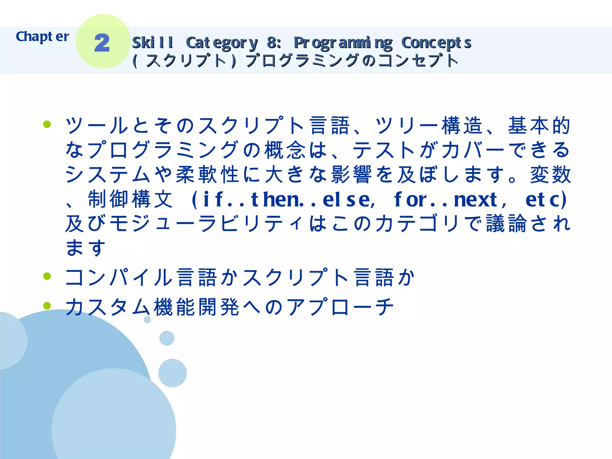 Skill Category 8: Programming Concepts ( スクリプト ) プログラミングのコンセプト ツールとそのスクリプト言語、ツリー構造、基本的なプログラミングの概念は、テストがカバーできるシステムや柔軟性に大きな影響を及ぼします。変数、制御構文  (if..then..else, for..next, etc) 及びモジューラビリティはこのカテゴリで議論されます コンパイル言語かスクリプト言語か カスタム機能開発へのアプローチ Chapter 2 