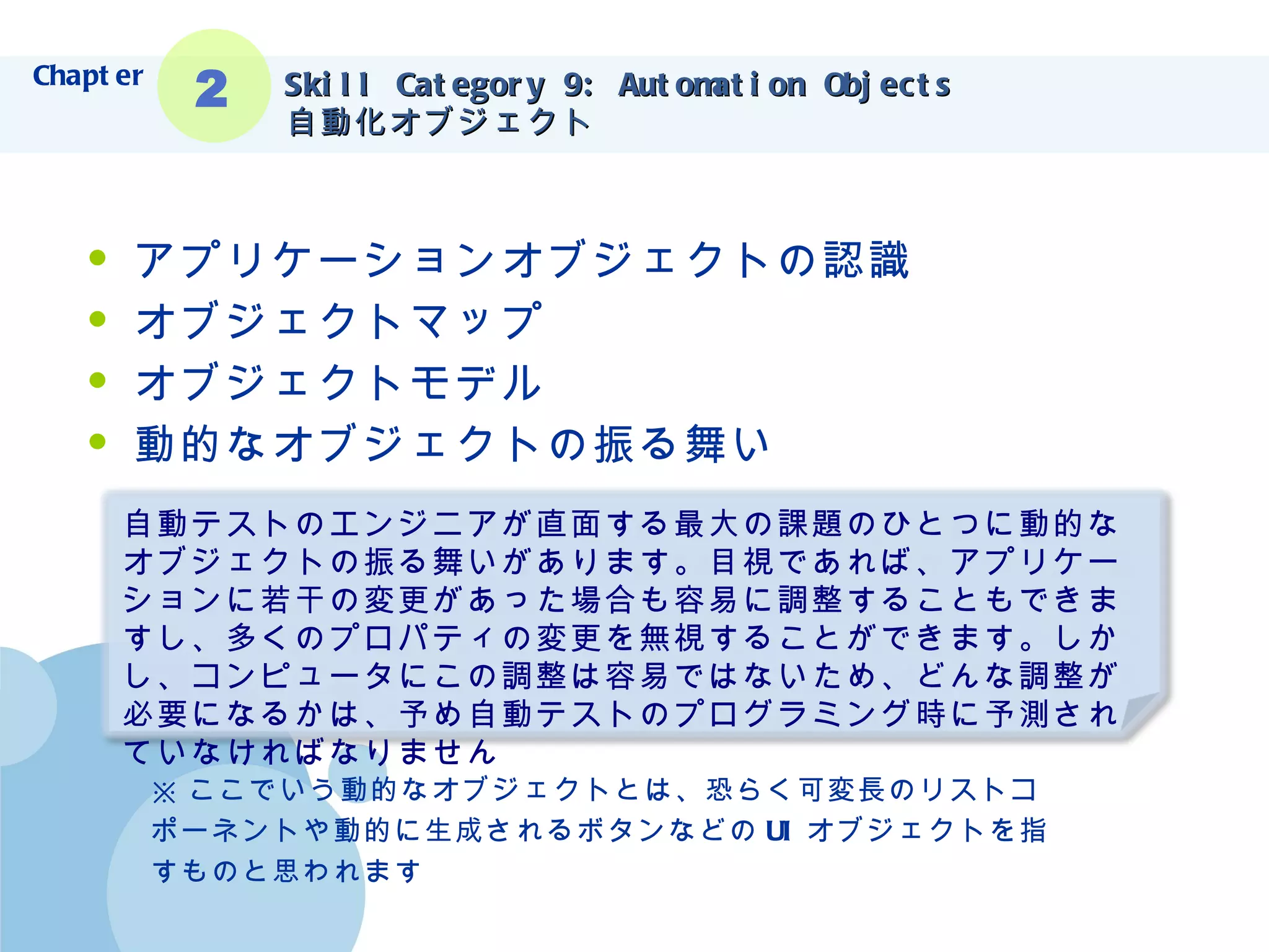 Skill Category 9: Automation Objects 自動化オブジェクト アプリケーションオブジェクトの認識 オブジェクトマップ オブジェクトモデル 動的なオブジェクトの振る舞い ※ ここでいう動的なオブジェクトとは、恐らく可変長のリストコ ポーネントや動的に生成されるボタンなどの UI オブジェクトを指 すものと思われます Chapter 2 自動テストのエンジニアが直面する最大の課題のひとつに動的なオブジェクトの振る舞いがあります。目視であれば、アプリケーションに若干の変更があった場合も容易に調整することもできますし、多くのプロパティの変更を無視することができます。しかし、コンピュータにこの調整は容易ではないため、どんな調整が必要になるかは、予め自動テストのプログラミング時に予測されていなければなりません 