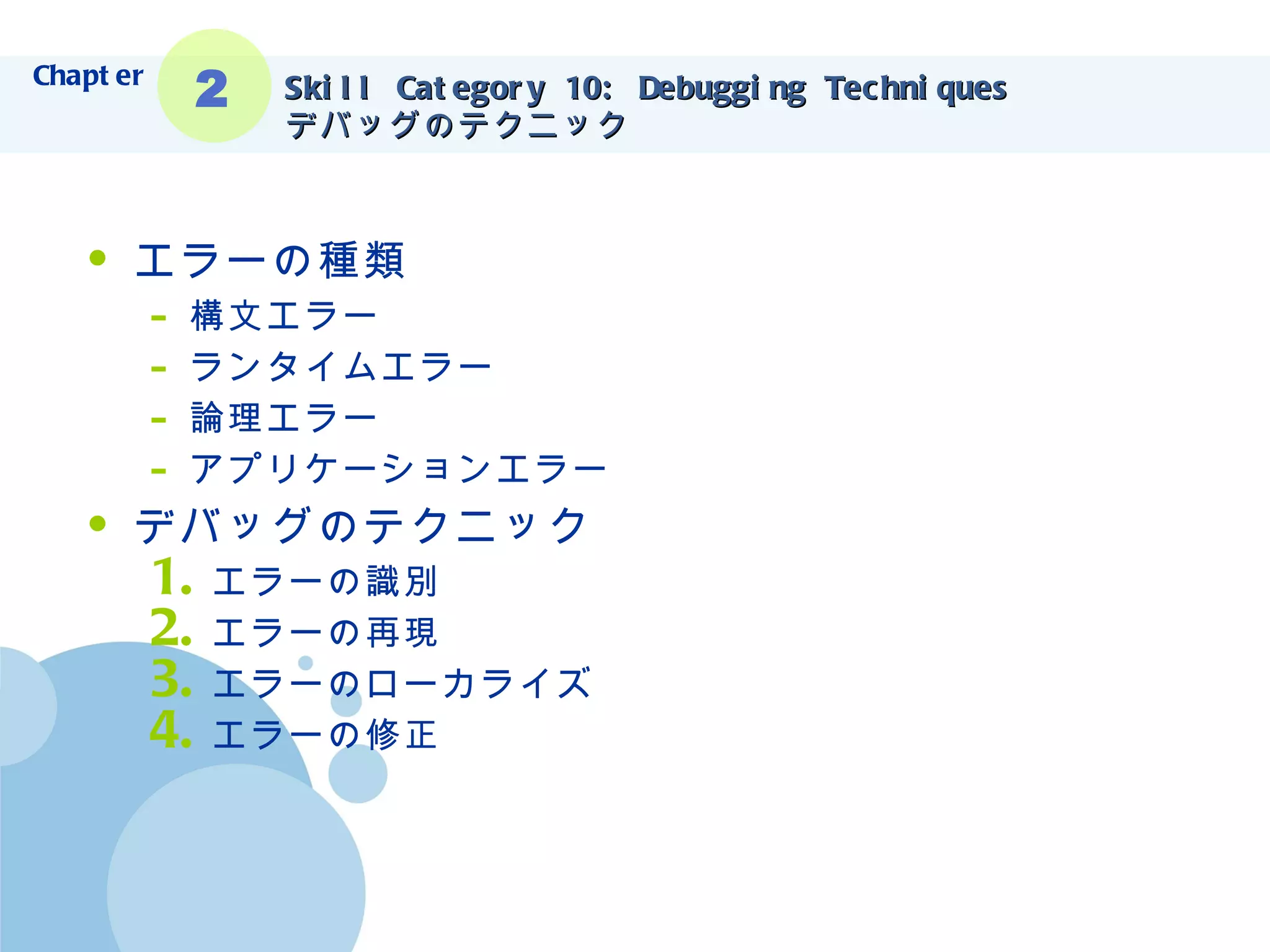 Skill Category 10: Debugging Techniques デバッグのテクニック エラーの種類 構文エラー ランタイムエラー 論理エラー アプリケーションエラー デバッグのテクニック エラーの識別 エラーの再現 エラーのローカライズ エラーの修正 Chapter 2 
