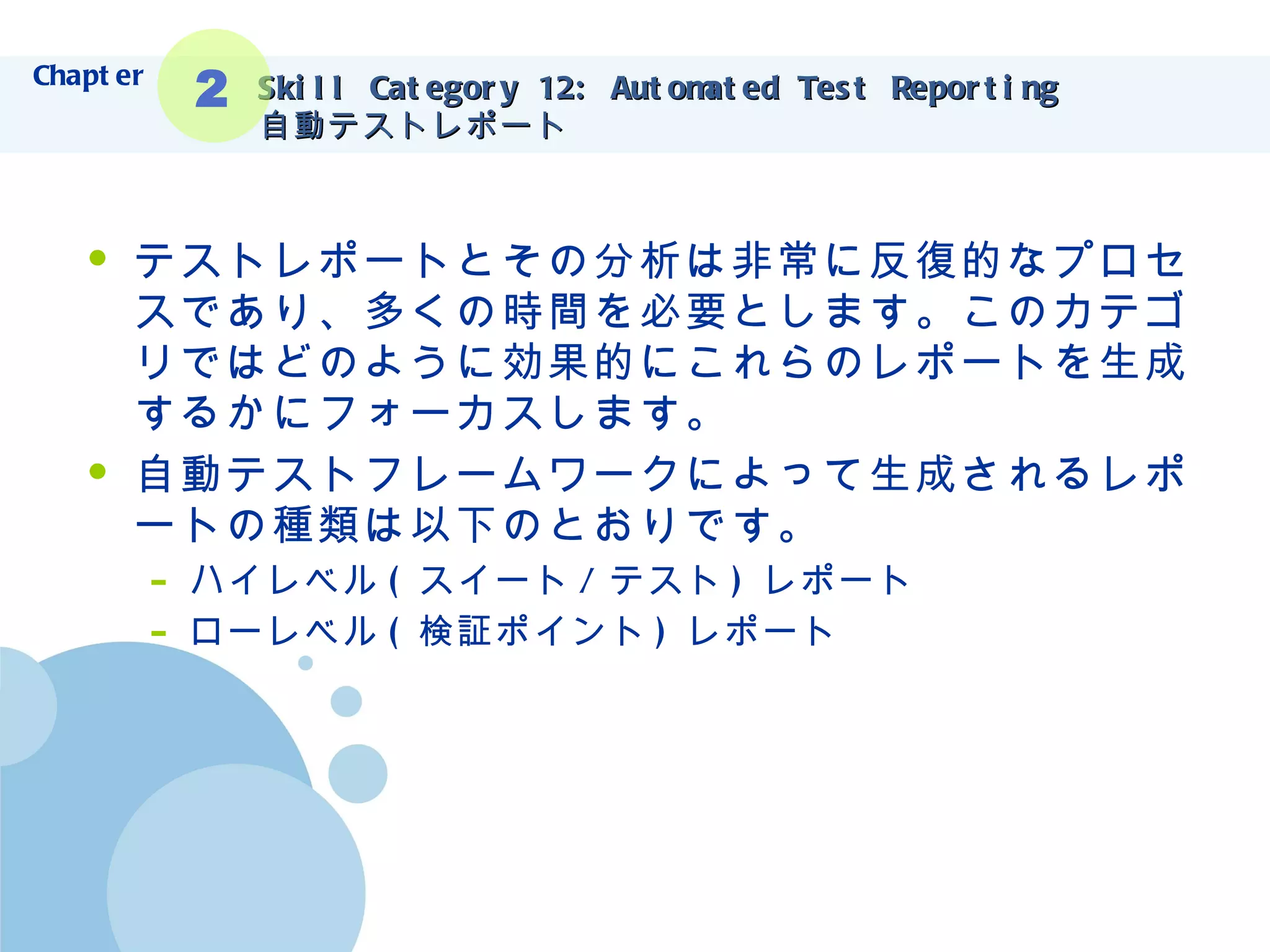 Skill Category 12: Automated Test Reporting 自動テストレポート テストレポートとその分析は非常に反復的なプロセスであり、多くの時間を必要とします。このカテゴリではどのように効果的にこれらのレポートを生成するかにフォーカスします。 自動テストフレームワークによって生成されるレポートの種類は以下のとおりです。 ハイレベル ( スイート / テスト ) レポート ローレベル ( 検証ポイント ) レポート Chapter 2 