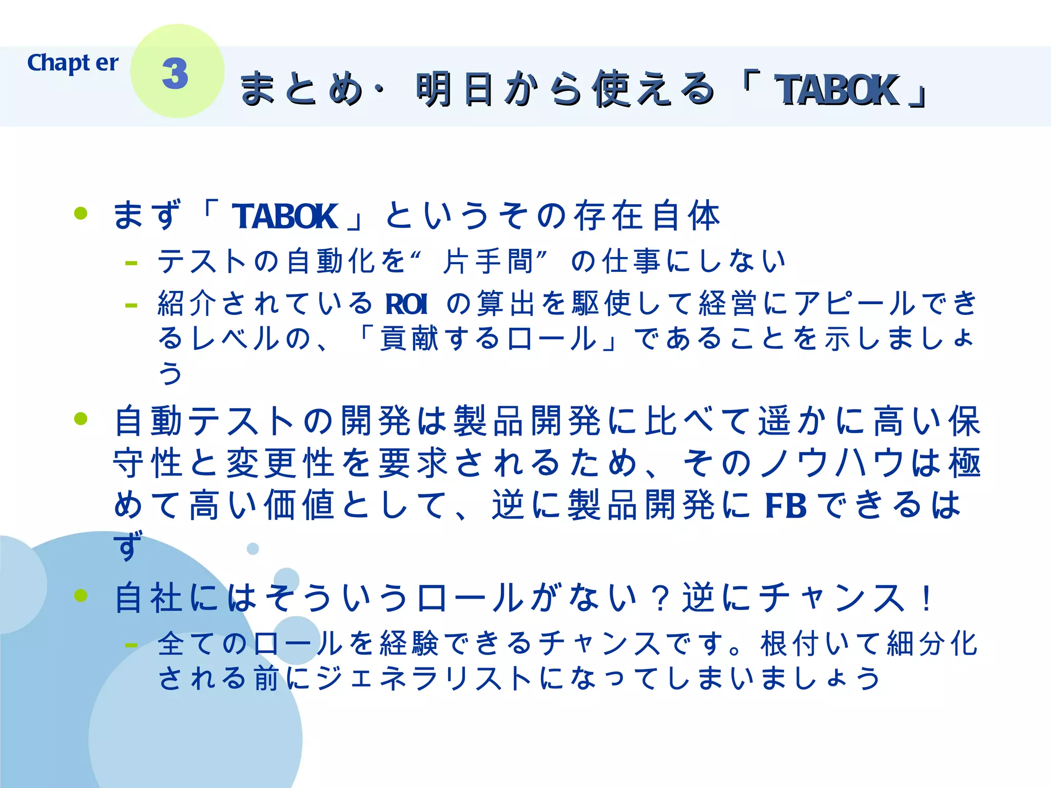 まとめ・明日から使える「 TABOK 」  まず「 TABOK 」というその存在自体 テストの自動化を“片手間”の仕事にしない 紹介されている ROI の算出を駆使して経営にアピールできるレベルの、「貢献するロール」であることを示しましょう 自動テストの開発は製品開発に比べて遥かに高い保守性と変更性を要求されるため、そのノウハウは極めて高い価値として、逆に製品開発に FB できるはず 自社にはそういうロールがない？逆にチャンス！ 全てのロールを経験できるチャンスです。根付いて細分化される前にジェネラリストになってしまいましょう Chapter 3 