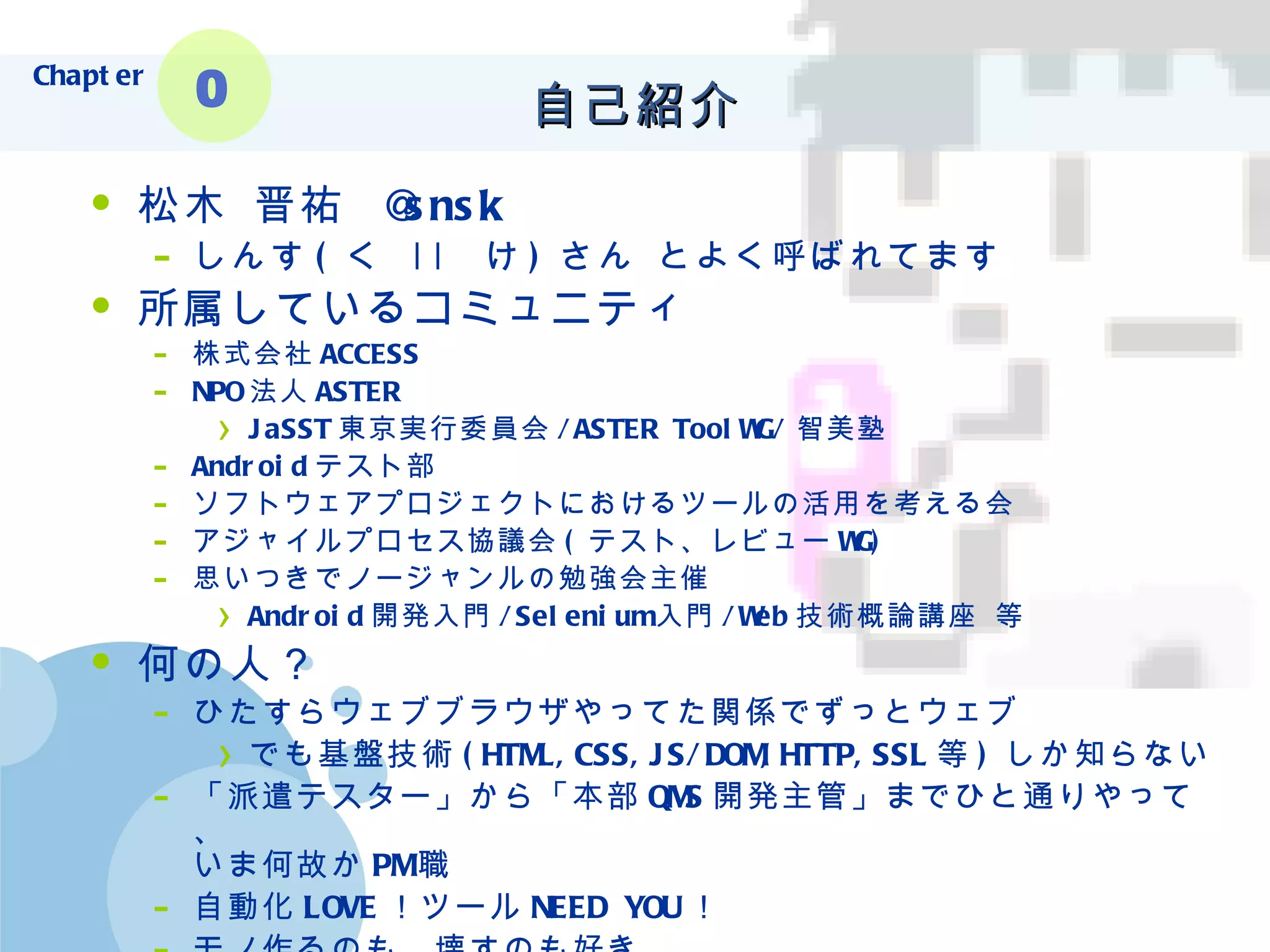 松木 晋祐  @snsk しんす ( く  ||  け ) さん とよく呼ばれてます 所属しているコミュニティ 株式会社 ACCESS NPO 法人 ASTER JaSST 東京実行委員会 /ASTER ToolWG/ 智美塾 Android テスト部 ソフトウェアプロジェクトにおけるツールの活用を考える会 アジャイルプロセス協議会 ( テスト、レビュー WG) 思いつきでノージャンルの勉強会主催 Android 開発入門 /Selenium 入門 /Web 技術概論講座 等 何の人？ ひたすらウェブブラウザやってた関係でずっとウェブ でも基盤技術 (HTML,CSS,JS/DOM,HTTP,SSL 等 ) しか知らない 「派遣テスター」から「本部 QMS 開発主管」までひと通りやって、 いま何故か PM 職 自動化 LOVE ！ツール NEED YOU ！ モノ作るのも、壊すのも好き 自己紹介 Chapter 0 