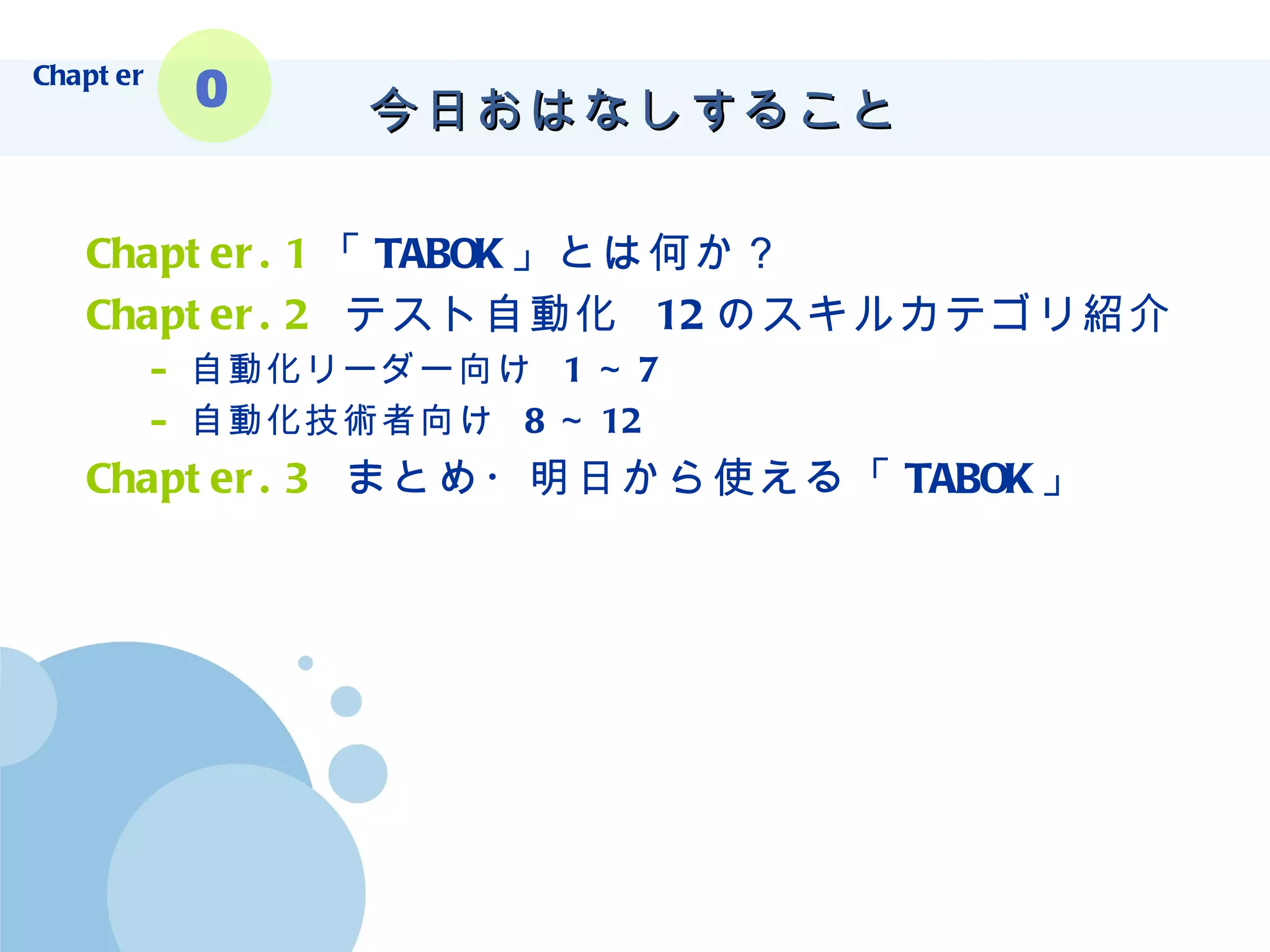 今日おはなしすること Chapter.1 「 TABOK 」とは何か？ Chapter.2   テスト自動化  12 のスキルカテゴリ紹介 自動化リーダー向け  1 ～ 7 自動化技術者向け  8 ～ 12 Chapter.3   まとめ・明日から使える「 TABOK 」 Chapter 0 