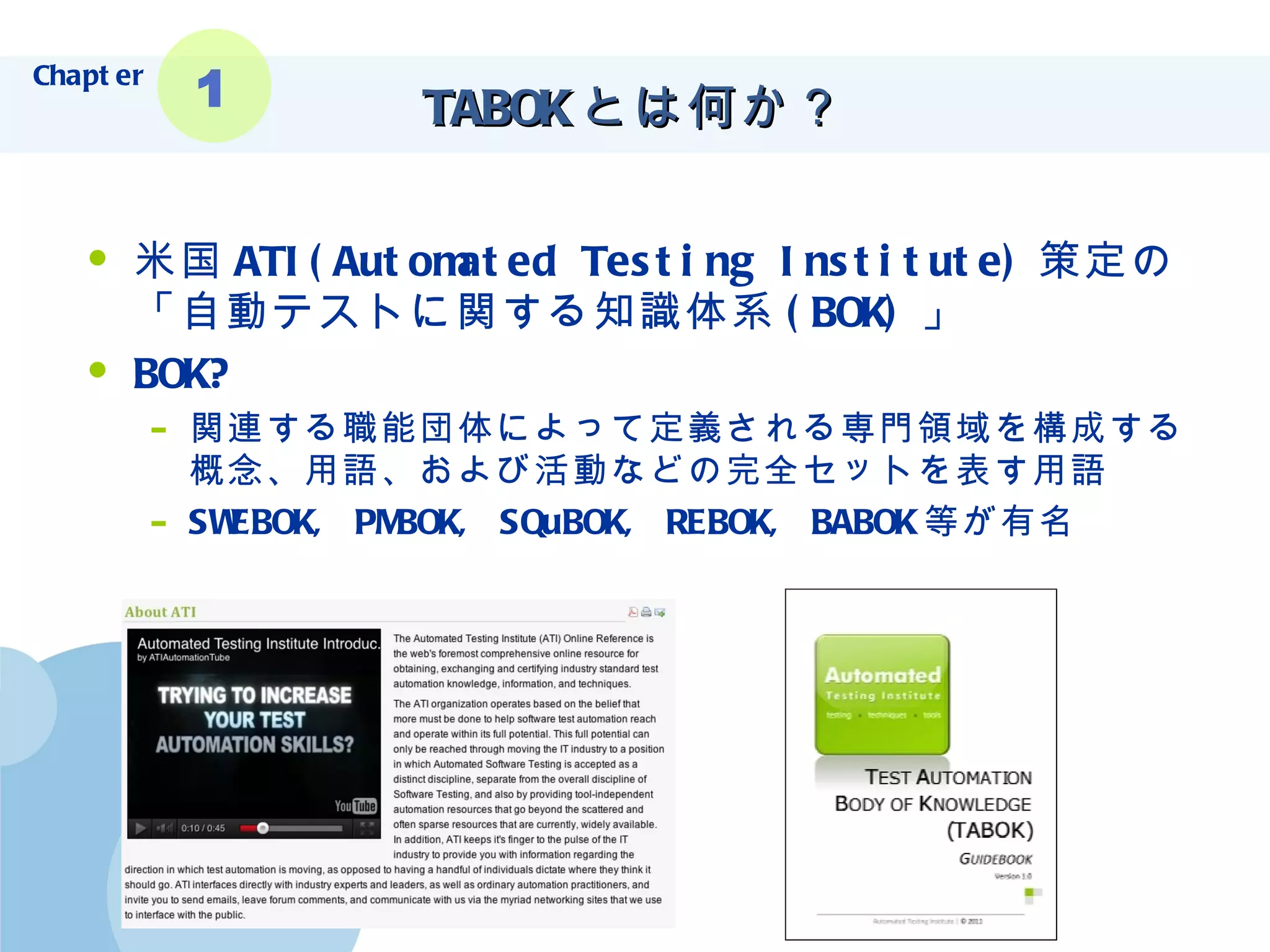 TABOK とは何か？ 米国 ATI( Automated Testing Institute ) 策定の 「自動テストに関する知識体系 (BOK) 」 BOK? 関連する職能団体によって定義される専門領域を構成する概念、用語、および活動などの完全セットを表す用語 SWEBOK, PMBOK, SQuBOK, REBOK, BABOK 等が有名 Chapter 1 