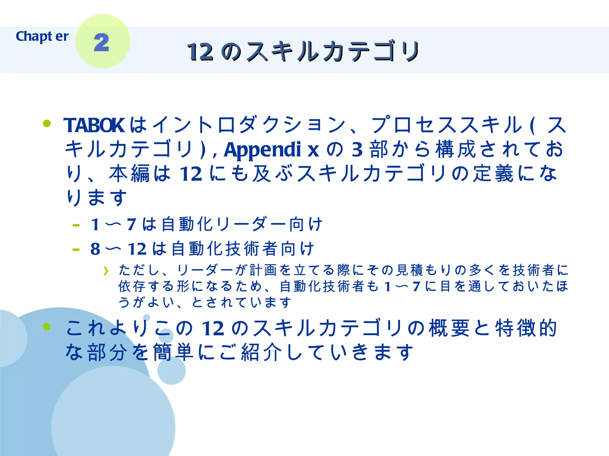 12 のスキルカテゴリ TABOK はイントロダクション、プロセススキル ( スキルカテゴリ ),Appendix の 3 部から構成されており、本編は 12 にも及ぶスキルカテゴリの定義になります 1 〜 7 は自動化リーダー向け 8 〜 12 は自動化技術者向け ただし、リーダーが計画を立てる際にその見積もりの多くを技術者に依存する形になるため、自動化技術者も 1 〜 7 に目を通しておいたほうがよい、とされています これよりこの 12 のスキルカテゴリの概要と特徴的な部分を簡単にご紹介していきます Chapter 2 