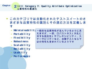 Skill Category 7: Quality Attribute Optimization 品質特性の最適化 このカテゴリでは自動化されたテストスイートのさまざまな品質特性の識別とその適応方法を定義します Maintainability Portability Flexibility Robustness Scalability Reliability Usability Performance Chapter 2 一般的な品質特性が並んでいるように見えますが、一部、ロバストネス ( 外乱に対する抵抗性 ) やフレキシビリティ、スケーラビリティなど、自動テストならではの特性も含まれているようです 