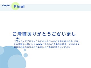 ご清聴ありがとうございました Chapter Final ソフトウェアプロジェクトにおけるツールの活用を考える会 では、 その活動の一部として TABOK とテストの自動化を研究していきます 興味をお持ちの方がおられましたら是非お声かけください 