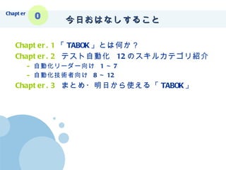 今日おはなしすること Chapter.1 「 TABOK 」とは何か？ Chapter.2   テスト自動化  12 のスキルカテゴリ紹介 自動化リーダー向け  1 ～ 7 自動化技術者向け  8 ～ 12 Chapter.3   まとめ・明日から使える「 TABOK 」 Chapter 0 
