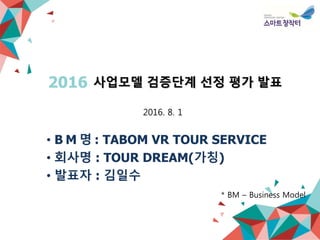 사업모델 검증단계 선정 평가 발표2016
• B M 명 : TABOM VR TOUR SERVICE
• 회사명 : TOUR DREAM(가칭)
• 발표자 : 김일수
* BM – Business Model
2016. 8. 1
 