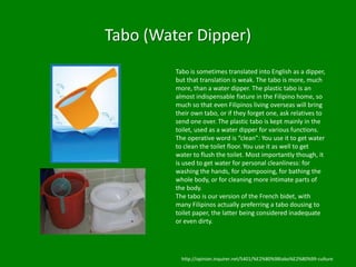 Tabo (Water Dipper)
         Tabo is sometimes translated into English as a dipper,
         but that translation is weak. The tabo is more, much
         more, than a water dipper. The plastic tabo is an
         almost indispensable fixture in the Filipino home, so
         much so that even Filipinos living overseas will bring
         their own tabo, or if they forget one, ask relatives to
         send one over. The plastic tabo is kept mainly in the
         toilet, used as a water dipper for various functions.
         The operative word is “clean”: You use it to get water
         to clean the toilet floor. You use it as well to get
         water to flush the toilet. Most importantly though, it
         is used to get water for personal cleanliness: for
         washing the hands, for shampooing, for bathing the
         whole body, or for cleaning more intimate parts of
         the body.
         The tabo is our version of the French bidet, with
         many Filipinos actually preferring a tabo dousing to
         toilet paper, the latter being considered inadequate
         or even dirty.




           http://opinion.inquirer.net/5401/%E2%80%98tabo%E2%80%99-culture
 