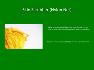 Skin Scrubber (Nylon Net)


             Nylon netting is a mildly abrasive material that can be
             used to effectively scrub things clean without scratching.




            http://www.ehow.com/how_5907118_make-nylon-net-scrubbers.html
 