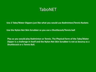 TaboNET

Use 2 Tabo/Water Dippers just like what you would use Badminton/Tennis Rackets


Use the Nylon Net Skin Scrubber as you use a Shuttlecock/Tennis ball


Play as you would play Badminton or Tennis. The Physical Form of the Tabo/Water
Dipper is a challenge in itself and the Nylon Net Skin Scrubber is not as bouncy as a
Shuttlecock or a Tennis Ball.
 
