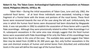 Robert B. Fox. The Tabon Caves: Archaeological Explorations and Excavations on Palawan
Island, Philippines (Manila, 1970) p. 40.
Tabon Man – During the initial excavations of Tabon Cave, June and July, 1962, the
scattered fossil bones of at least three individuals were excavated, including a large
fragment of a frontal bone with the brows and portions of the nasal bones. These fossil
bones were recovered towards the rear of the cave along the left wall. Unfortunately, the
area in which the human fossil bones were discovered had been disturbed by Megapode
birds. It was not possible in 1962 to establish the association of these bones with a specific
flake assemblage. Although they were provisionally related to either Flake Assemblage II or
III, subsequent excavations in the same area now strongly suggest that the fossil human
bones were associated with Flake Assemblage III for only the flakes of this assemblage have
been found to date in this area of the cave. The available data would suggest that Tabon
Man may be dated from 22,000 to 24, 000 years ago. But, only further excavations in the
cave and chemical analysis of human and animal bones from disturbed and undisturbed
levels in the cave will define the exact age of the human fossils.
 