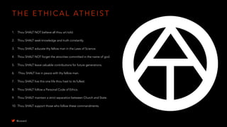 T H E E T H I C A L AT H E I S T
1. Thou SHALT NOT believe all thou art told.
2. Thou SHALT seek knowledge and truth constantly.
3. Thou SHALT educate thy fellow man in the Laws of Science.
4. Thou SHALT NOT forget the atrocities committed in the name of god.
5. Thou SHALT leave valuable contributions for future generations.
6. Thou SHALT live in peace with thy fellow man.
7. Thou SHALT live this one life thou hast to its fullest.
8. Thou SHALT follow a Personal Code of Ethics.
9. Thou SHALT maintain a strict separation between Church and State.
10. Thou SHALT support those who follow these commandments.
@uxward
 