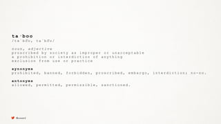 t a · b o o
/ t ə ˈ b o͞o , t a ˈ b o͞o /
n o u n , a d j e c t i v e
p r o s c r i b e d b y s o c i e t y a s i m p r o p e r o r u n a c c e p t a b l e
a p r o h i b i t i o n o r i n t e r d i c t i o n o f a n y t h i n g
e x c l u s i o n f r o m u s e o r p r a c t i c e
s y n o n y m s
p r o h i b i t e d , b a n n e d , f o r b i d d e n , p r o s c r i b e d , e m b a r g o , i n t e r d i c t i o n ; n o - n o .
a n t o n y m s
a l l o w e d , p e r m i t t e d , p e r m i s s i b l e , s a n c t i o n e d .
@uxward
 