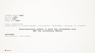T o n g a n w o r d t a p u
F i j i a n t a b u
M a o r i t a p u
H a w a i i a n k a p u
n o u n , a d j e c t i v e
T r a n s l a t e d a s " c o n s e c r a t e d , i n v i o l a b l e , f o r b i d d e n , u n c l e a n o r c u r s e d "
S i m u l t a n e o u s l y r e f e r s t o b o t h t h e i n c r e d i b l y h o l y
A N D t h e i n c r e d i b l y U N h o l y
s y n o n y m s
s a c r o s a n c t , i n v i o l a b l e
@uxward
 