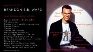 B R A N D O N E . B . WA R D
W H O I S T H I S G U Y ?
S u p p o r t b re a s t - f e e d i n g i n p u b l i c
A s k o t h e r s ’ a g e s
D i s c u s s o t h e r s ’ w e i g h t o r a p p e a r a n c e
D i s c u s s re l i g i o n
D i s c u s s s e x
D i s c u s s o n e ' s i n c o m e
P u b l i c d i s p l a y o f a ff e c t i o n
A n y m a r r i a g e o t h e r t h a n 1 M : 1 F
B e l c h i n g , F l a t u l e n c e , S p i t t i n g
C e l l p h o n e a t m e a l / d u r i n g c o n v e r s a t i o n
S k i n n y - d i p p i n g
We a r a k i l t ( n o t S c o t t i s h o r I r i s h )
K i s s e d s o m e o n e o t h e r t h a n m y w i f e
( w h i l e m a r r i e d , w i t h p e r m i s s i o n * )
S O M E TA B O O S B R O K E N ( S O FA R ) :
Hair already
receding *
85 pounds lighter
Hand-painted
TMNT
White, pin-striped
slacks
Black
Trenchcoat
Nerd
glasses
* Burgundy beret not pictured* actor in various stage roles
 
