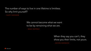 - S U Z Y K A S S E M
The number of ways to live in one lifetime is limitless.
So why limit yourself?
- K E V I N K E E N O O
When they say you can't, they
show you their limits, not yours.
- M A X D E P R E E
We cannot become what we want
to be by remaining what we are.
@uxward
 