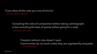 - K AT H E R I N E H E P B U R N
If you obey all the rules you miss all the fun.
- J U D I T H M A R T I N
Freedom without rules doesn't work.
Communities do not work unless they are regulated by etiquette.
- E D WA R D W E S T O N
Consulting the rules of composition before taking a photograph,
is like consulting the laws of gravity before going for a walk.
@uxward
 