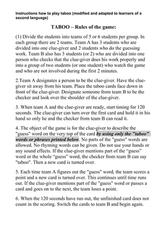 Instructions how to play taboo (modified and adapted to learners of a
second language)

TABOO – Rules of the game:
(1) Divide the students into teams of 5 or 6 students per group. In
each group there are 2 teams. Team A has 3 students who are
divided into one clue-giver and 2 students who do the guessing
work. Team B also has 3 students (or 2) who are divided into one
person who checks that the clue-giver does his work properly and
into a group of two students (or one student) who watch the game
and who are not involved during the first 2 minutes.
2.Team A designates a person to be the clue-giver. Have the cluegiver sit away from his team. Place the taboo cards face down in
front of the clue-giver. Designate someone from team B to be the
checker and look over the shoulder of the clue-giver.
3. When team A and the clue-giver are ready, start timing for 120
seconds. The clue-giver can turn over the first card and hold it in his
hand so only he and the checker from team B can read it.
4. The object of the game is for the clue-giver to describe the
"guess" word on the very top of the card by using only the "taboo"
words or phrases printed below. No parts of the "guess" words are
allowed. No rhyming words can be given. Do not use your hands or
any sound effects. If the clue-giver mentions part of the “guess”
word or the whole “guess” word, the checker from team B can say
"taboo". Then a new card is turned over.
5. Each time team A figures out the "guess" word, the team scores a
point and a new card is turned over. This continues until time runs
out. If the clue-giver mentions part of the "guess" word or passes a
card and goes on to the next, the team loses a point.
6. When the 120 seconds have run out, the unfinished card does not
count in the scoring. Switch the cards to team B and begin again.

 